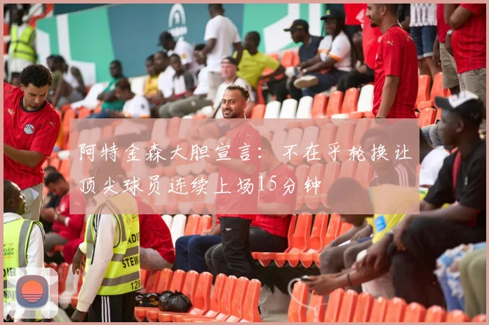阿特金森大胆宣言：不在乎轮换让顶尖球员连续上场15分钟