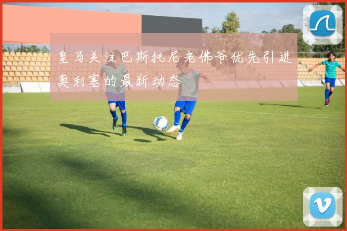 皇马关注巴斯托尼老佛爷优先引进奥利塞的最新动态