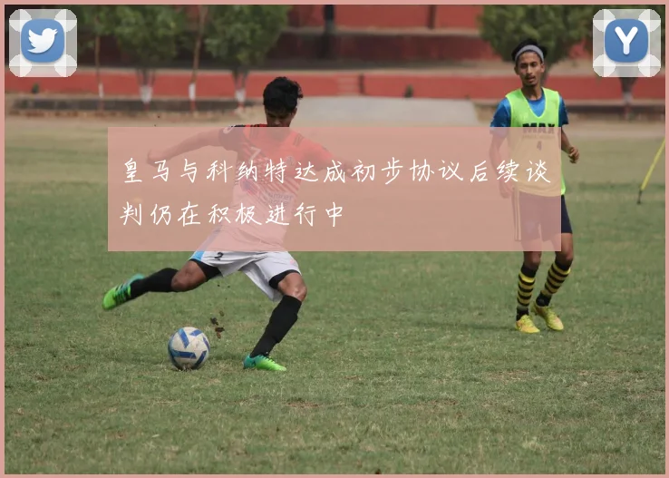 皇马与科纳特达成初步协议后续谈判仍在积极进行中