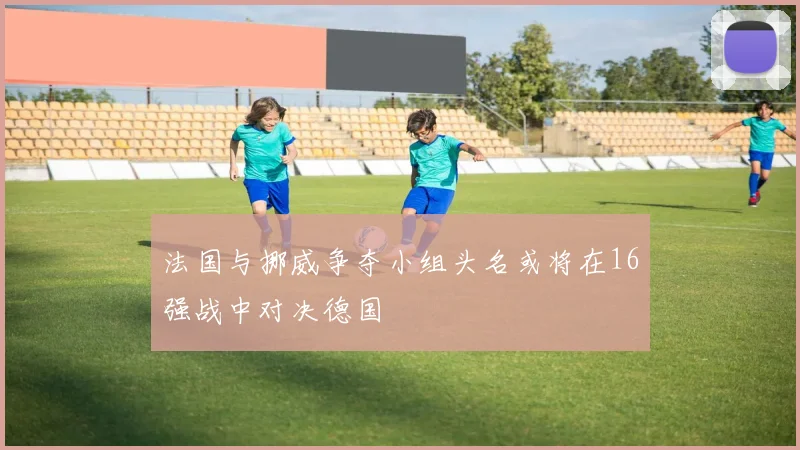 法国与挪威争夺小组头名或将在16强战中对决德国