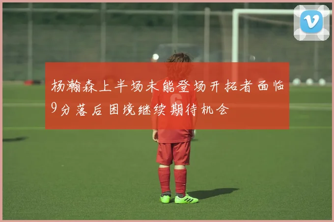 杨瀚森上半场未能登场开拓者面临9分落后困境继续期待机会