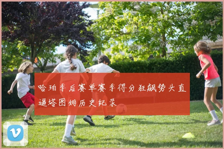 哈珀季后赛单赛季得分狂飙势头直逼塔图姆历史纪录