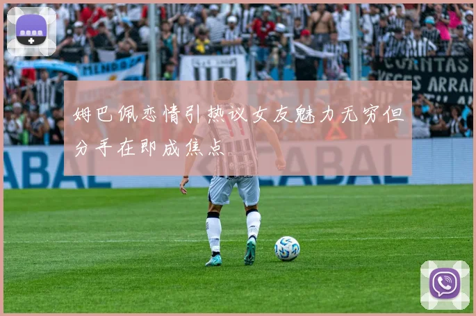 姆巴佩恋情引热议女友魅力无穷但分手在即成焦点