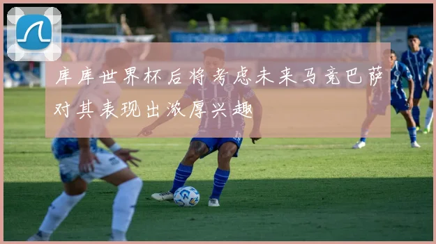 库库世界杯后将考虑未来马竞巴萨对其表现出浓厚兴趣