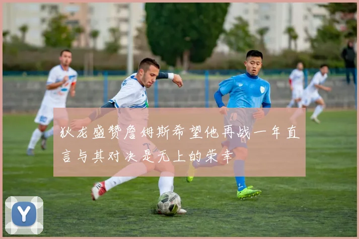 狄龙盛赞詹姆斯希望他再战一年直言与其对决是无上的荣幸