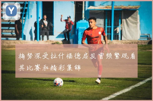 梅努深受拉什福德启发曾频繁观看其比赛和精彩集锦