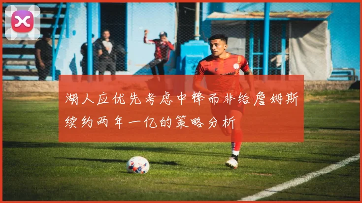 湖人应优先考虑中锋而非给詹姆斯续约两年一亿的策略分析