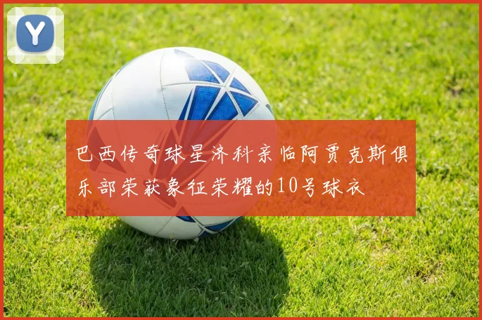 巴西传奇球星济科亲临阿贾克斯俱乐部荣获象征荣耀的10号球衣
