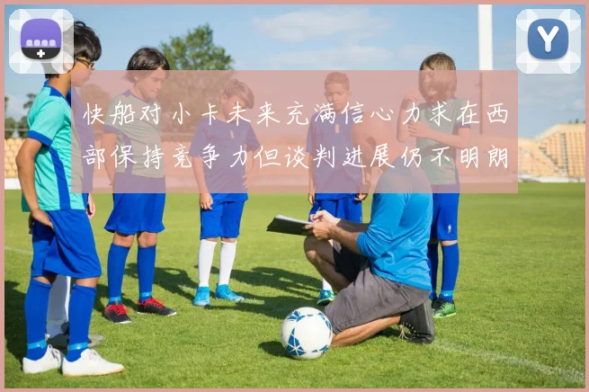 快船对小卡未来充满信心力求在西部保持竞争力但谈判进展仍不明朗