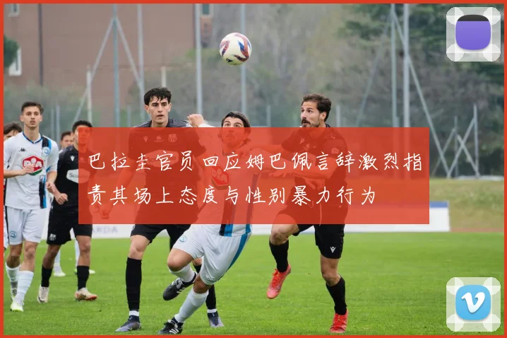 巴拉圭官员回应姆巴佩言辞激烈指责其场上态度与性别暴力行为