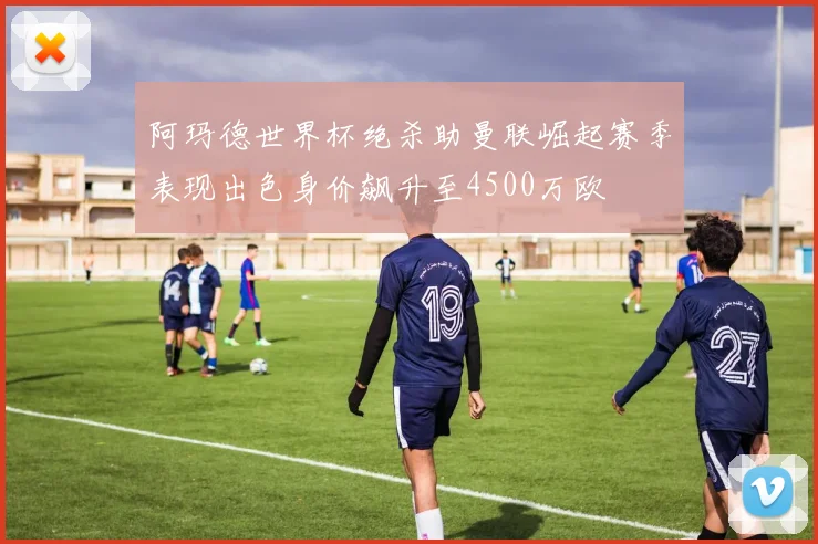 阿玛德世界杯绝杀助曼联崛起赛季表现出色身价飙升至4500万欧
