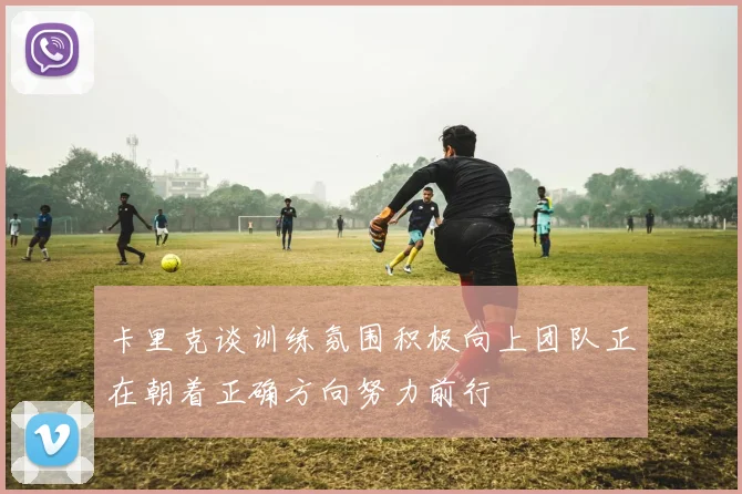 卡里克谈训练氛围积极向上团队正在朝着正确方向努力前行