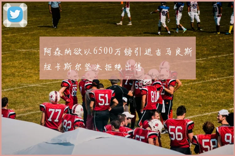 阿森纳欲以6500万镑引进吉马良斯纽卡斯尔坚决拒绝出售