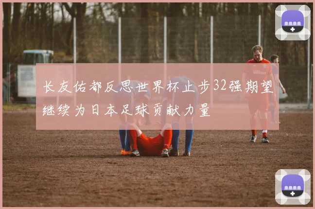 长友佑都反思世界杯止步32强期望继续为日本足球贡献力量