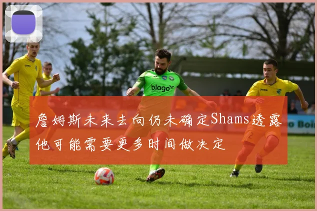 詹姆斯未来去向仍未确定Shams透露他可能需要更多时间做决定