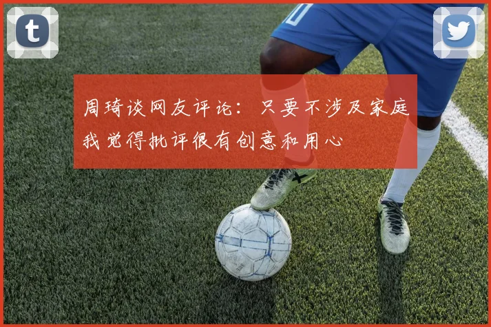 周琦谈网友评论：只要不涉及家庭我觉得批评很有创意和用心