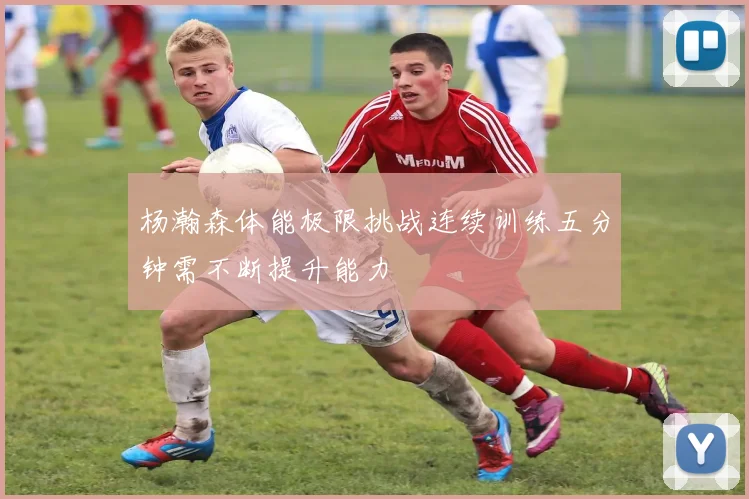 杨瀚森体能极限挑战连续训练五分钟需不断提升能力