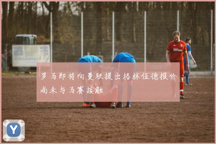 罗马即将向曼联提出格林伍德报价尚未与马赛接触
