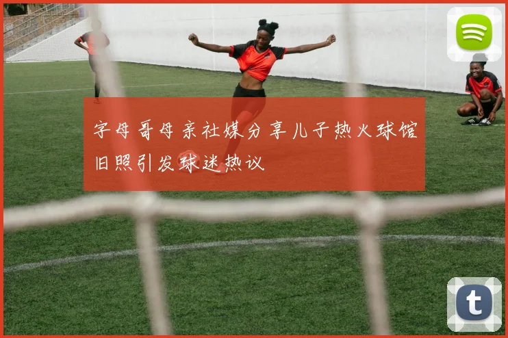 字母哥母亲社媒分享儿子热火球馆旧照引发球迷热议